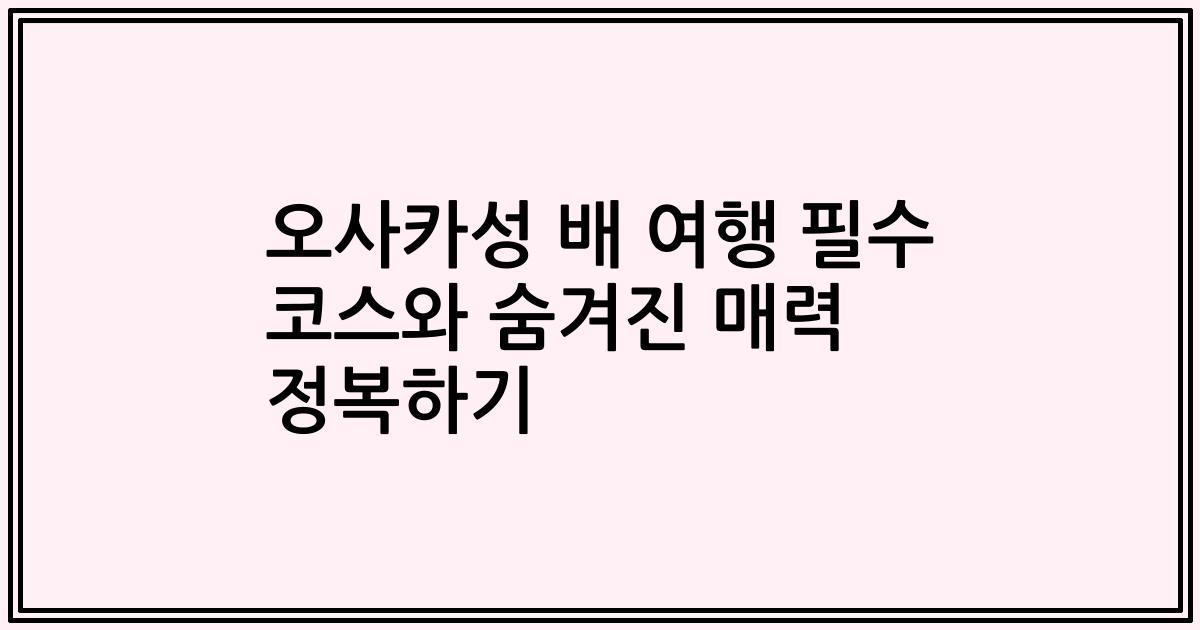 오사카성 배 여행 필수 코스와 숨겨진 매력 정복하기